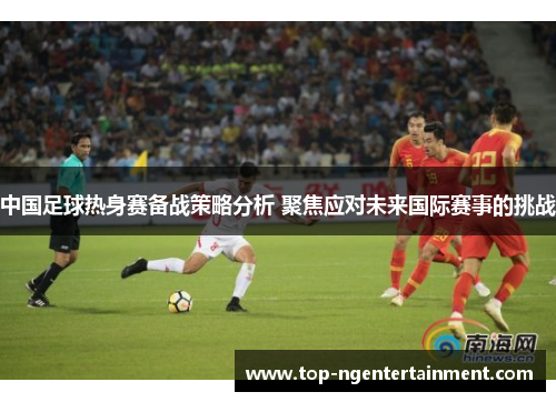 中国足球热身赛备战策略分析 聚焦应对未来国际赛事的挑战