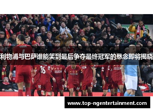 利物浦与巴萨谁能笑到最后争夺最终冠军的悬念即将揭晓