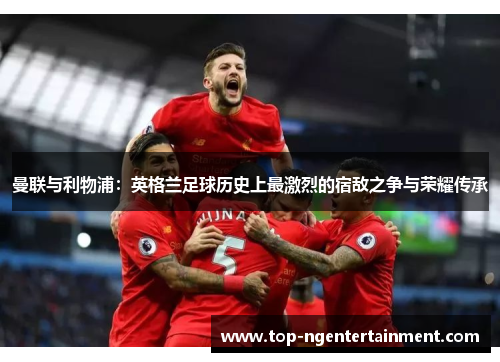 曼联与利物浦：英格兰足球历史上最激烈的宿敌之争与荣耀传承