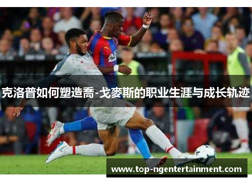 克洛普如何塑造喬-戈麥斯的职业生涯与成长轨迹