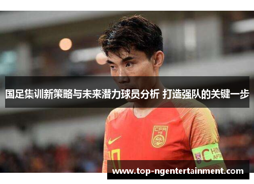 国足集训新策略与未来潜力球员分析 打造强队的关键一步