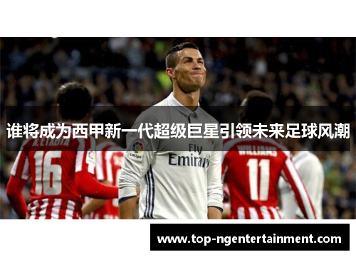 谁将成为西甲新一代超级巨星引领未来足球风潮