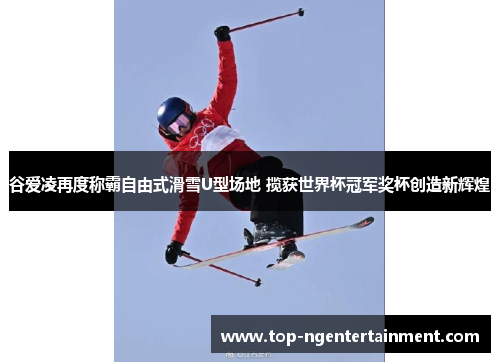 谷爱凌再度称霸自由式滑雪U型场地 揽获世界杯冠军奖杯创造新辉煌
