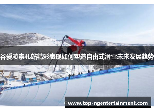 谷爱凌崇礼站精彩表现如何塑造自由式滑雪未来发展趋势