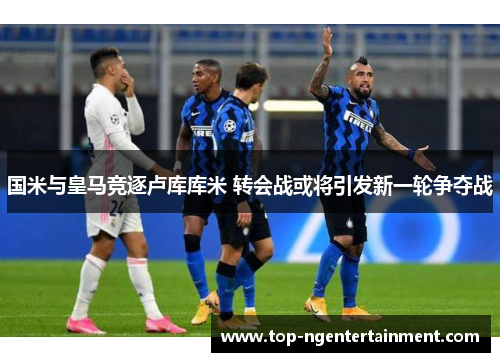 国米与皇马竞逐卢库库米 转会战或将引发新一轮争夺战