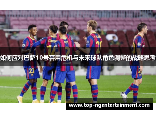 如何应对巴萨10号弃用危机与未来球队角色调整的战略思考