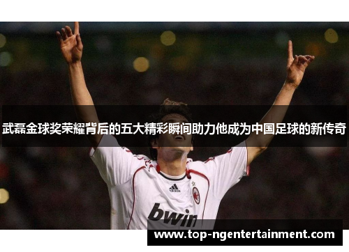 武磊金球奖荣耀背后的五大精彩瞬间助力他成为中国足球的新传奇