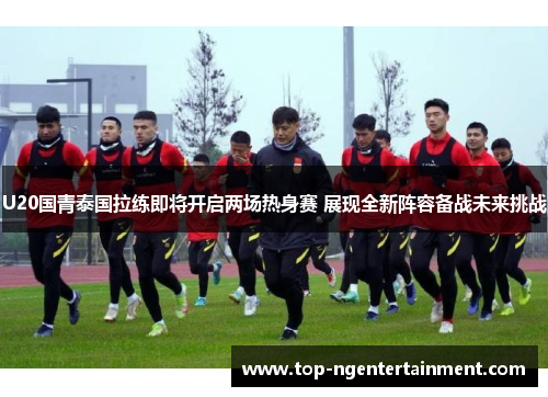 U20国青泰国拉练即将开启两场热身赛 展现全新阵容备战未来挑战