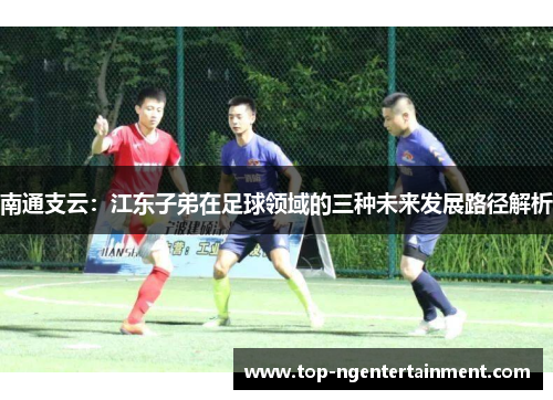 南通支云：江东子弟在足球领域的三种未来发展路径解析