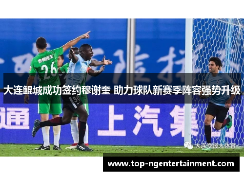 大连鲲城成功签约穆谢奎 助力球队新赛季阵容强势升级