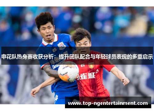 申花队热身赛收获分析：提升团队配合与年轻球员表现的多重启示