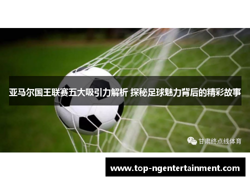 亚马尔国王联赛五大吸引力解析 探秘足球魅力背后的精彩故事