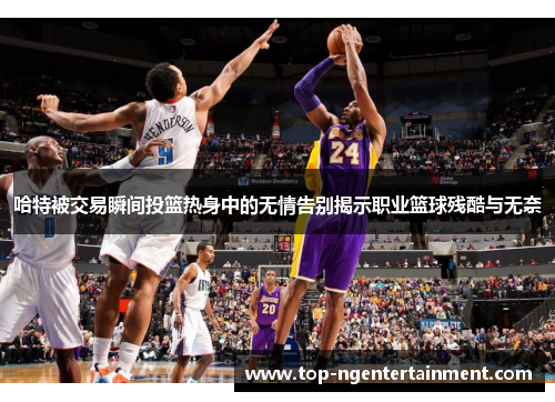 哈特被交易瞬间投篮热身中的无情告别揭示职业篮球残酷与无奈