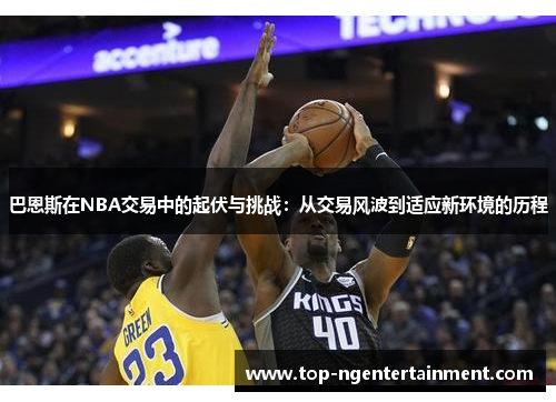 巴恩斯在NBA交易中的起伏与挑战：从交易风波到适应新环境的历程