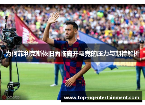 为何菲利克斯依旧面临离开马竞的压力与期待解析