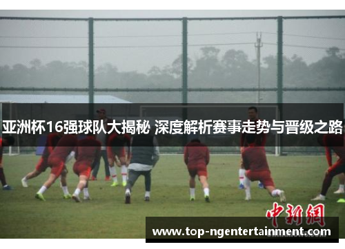 亚洲杯16强球队大揭秘 深度解析赛事走势与晋级之路