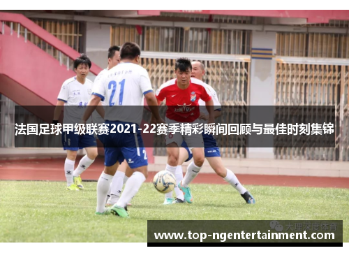 法国足球甲级联赛2021-22赛季精彩瞬间回顾与最佳时刻集锦