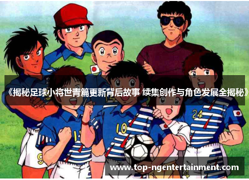《揭秘足球小将世青篇更新背后故事 续集创作与角色发展全揭秘》