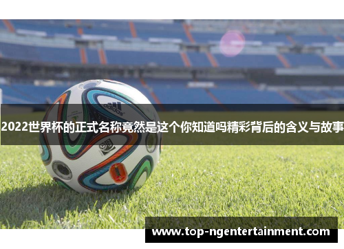 2022世界杯的正式名称竟然是这个你知道吗精彩背后的含义与故事