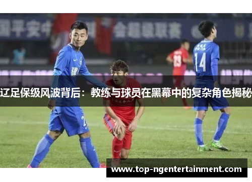 辽足保级风波背后：教练与球员在黑幕中的复杂角色揭秘
