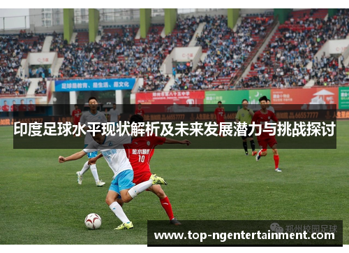 印度足球水平现状解析及未来发展潜力与挑战探讨