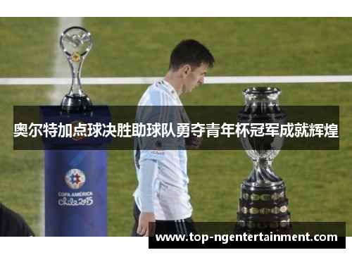 奥尔特加点球决胜助球队勇夺青年杯冠军成就辉煌