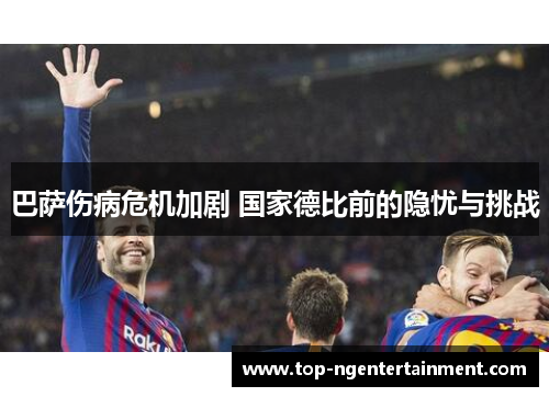 巴萨伤病危机加剧 国家德比前的隐忧与挑战