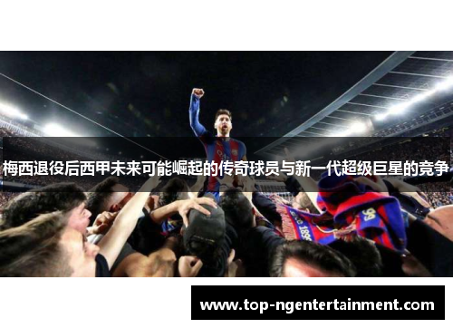 梅西退役后西甲未来可能崛起的传奇球员与新一代超级巨星的竞争