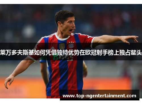 莱万多夫斯基如何凭借独特优势在欧冠射手榜上独占鳌头