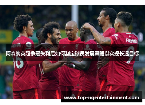阿森纳英超争冠失利后如何制定球员发展策略以实现长远目标 阿森纳英超争冠失利后如何制定球员发展策略以实现长远目标