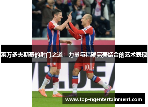 莱万多夫斯基的射门之道：力量与精确完美结合的艺术表现