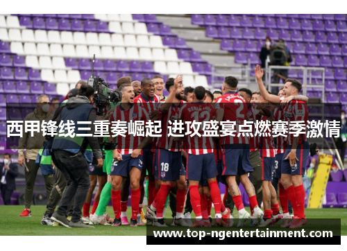 西甲锋线三重奏崛起 进攻盛宴点燃赛季激情