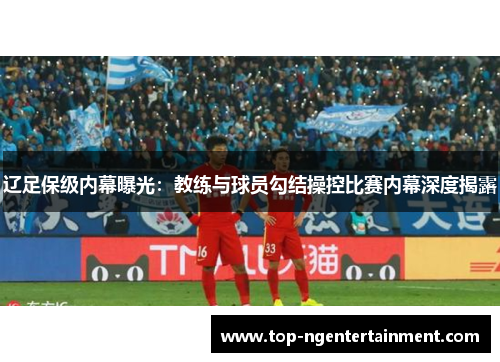 辽足保级内幕曝光：教练与球员勾结操控比赛内幕深度揭露