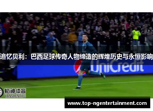 追忆贝利：巴西足球传奇人物缔造的辉煌历史与永恒影响