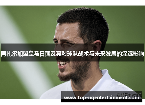 阿扎尔加盟皇马日期及其对球队战术与未来发展的深远影响 阿扎尔加盟皇马日期及其对球队战术与未来发展的深远影响