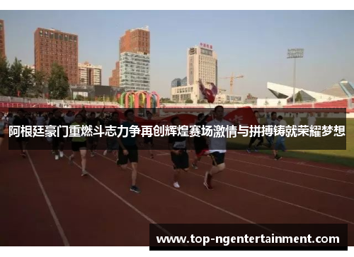 阿根廷豪门重燃斗志力争再创辉煌赛场激情与拼搏铸就荣耀梦想