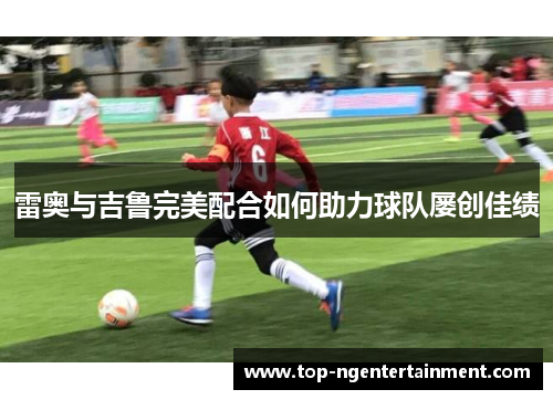雷奥与吉鲁完美配合如何助力球队屡创佳绩