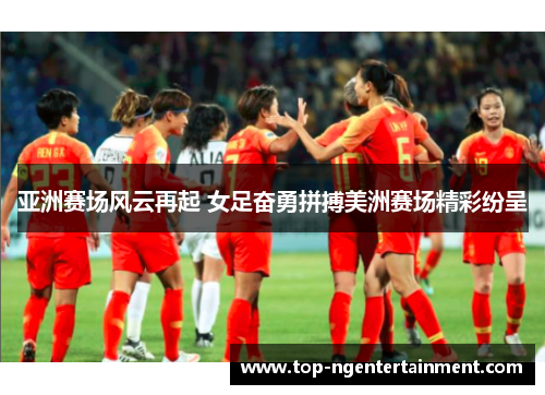 亚洲赛场风云再起 女足奋勇拼搏美洲赛场精彩纷呈