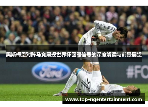 奥斯梅恩对阵马竞展现世界杯回暖信号的深度解读与前景展望 奥斯梅恩对阵马竞展现世界杯回暖信号的深度解读与前景展望